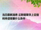 当日最新消息 云联烟草贷上征信吗申请需要什么条件