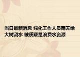 当日最新消息 绿化工作人员雨天给大树浇水 被质疑是浪费水资源