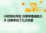 24时快讯专区 白敬亭是谁的儿子 白敬亭谈了几次恋爱