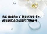 当日最新消息 广州封区要封多久 广州海珠区全区封闭可以进去吗