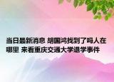 当日最新消息 胡国鸿找到了吗人在哪里 来看重庆交通大学退学事件