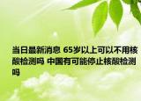 当日最新消息 65岁以上可以不用核酸检测吗 中国有可能停止核酸检测吗