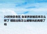 24时快讯专区 张家界新娘后来怎么样了 婚前出轨怎么被曝光的离婚了吗