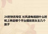 24时快讯专区 长风渡电视剧什么时候上映是哪个平台播放男女主几个孩子