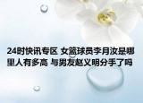 24时快讯专区 女篮球员李月汝是哪里人有多高 与男友赵义明分手了吗