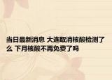 当日最新消息 大连取消核酸检测了么 下月核酸不再免费了吗