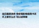 当日最新消息 受疫情影响信用卡还不上要怎么办 可以这样做