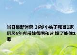当日最新消息 36岁小姑子和哥1家同居6年帮带娃氛围和谐 嫂子能住1辈
