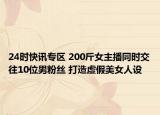 24时快讯专区 200斤女主播同时交往10位男粉丝 打造虚假美女人设