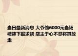 当日最新消息 大爷偷6000元当场被逮下跪求饶 店主于心不忍将其放走