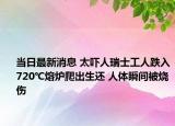 当日最新消息 太吓人瑞士工人跌入720℃熔炉爬出生还 人体瞬间被烧伤