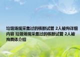 垃圾场现采集过的核酸试管 2人被拘详细内容 垃圾场现采集过的核酸试管 2人被拘具体介绍