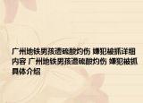 广州地铁男孩遭硫酸灼伤 嫌犯被抓详细内容 广州地铁男孩遭硫酸灼伤 嫌犯被抓具体介绍