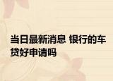 当日最新消息 银行的车贷好申请吗