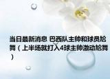 当日最新消息 巴西队主帅和球员尬舞（上半场就打入4球主帅激动尬舞）