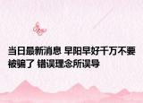 当日最新消息 早阳早好千万不要被骗了 错误理念所误导