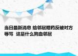 当日最新消息 给邻居赠药反被对方辱骂  这是什么狗血邻居