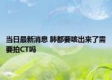 当日最新消息 肺都要咳出来了需要拍CT吗