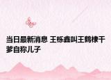 当日最新消息 王栎鑫叫王鹤棣干爹自称儿子