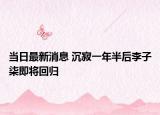 当日最新消息 沉寂一年半后李子柒即将回归