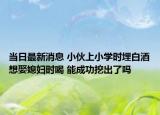 当日最新消息 小伙上小学时埋白酒想娶媳妇时喝 能成功挖出了吗