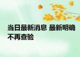 当日最新消息 最新明确不再查验