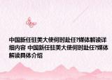 中国新任驻美大使何时赴任?媒体解读详细内容 中国新任驻美大使何时赴任?媒体解读具体介绍