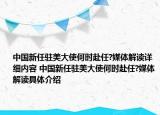 中国新任驻美大使何时赴任?媒体解读详细内容 中国新任驻美大使何时赴任?媒体解读具体介绍