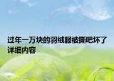 过年一万块的羽绒服被撕吧坏了详细内容