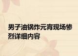 男子油锅炸元宵现场惨烈详细内容