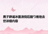 男子辟谣冰面滑倒后脑勺着地去世详细内容