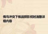俄乌冲突下核战阴影何时消散详细内容