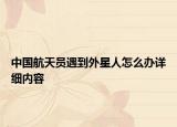 中国航天员遇到外星人怎么办详细内容