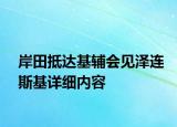 岸田抵达基辅会见泽连斯基详细内容