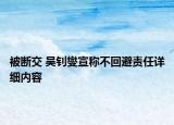 被断交 吴钊燮宣称不回避责任详细内容