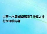 山西一水果摊贩遭殴打 涉案人被行拘详细内容