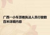广西一小车顶着执法人员行驶数百米详细内容