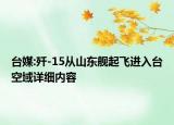 台媒:歼-15从山东舰起飞进入台空域详细内容