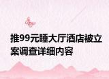 推99元睡大厅酒店被立案调查详细内容