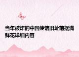 当年被炸的中国使馆旧址前摆满鲜花详细内容