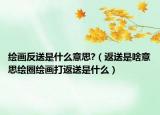 绘画反送是什么意思?（返送是啥意思绘圈绘画打返送是什么）