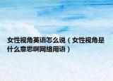 女性视角英语怎么说（女性视角是什么意思啊网络用语）