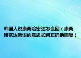韩国人说康桑哈密达怎么回（康桑哈密达韩语的意思如何正确地回复）