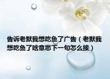 告诉老默我想吃鱼了广告（老默我想吃鱼了啥意思下一句怎么接）