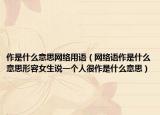 作是什么意思网络用语（网络语作是什么意思形容女生说一个人很作是什么意思）