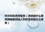 对方叫你渣渣意思（渣渣是什么意思网络用语别人叫你渣渣是什么意思）