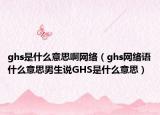 ghs是什么意思啊网络（ghs网络语什么意思男生说GHS是什么意思）