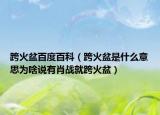 跨火盆百度百科（跨火盆是什么意思为啥说有肖战就跨火盆）