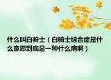 什么叫白骑士（白骑士综合症是什么意思到底是一种什么病啊）