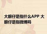 大眼仔是指什么APP 大眼仔是指微博吗